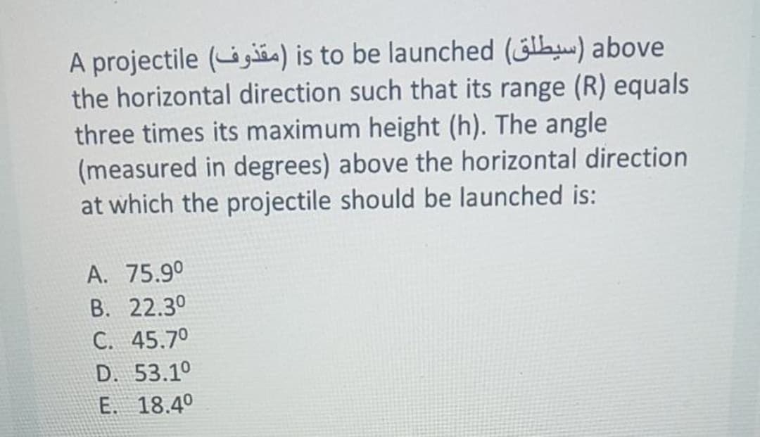 A projectile ( ga) is to be launched (la) above
the horizontal direction such that its range (R) equals
three times its maximum height (h). The angle
(measured in degrees) above the horizontal direction
at which the projectile should be launched is:
A. 75.9°
B. 22.30
C. 45.70
D. 53.1°
E. 18.4°
