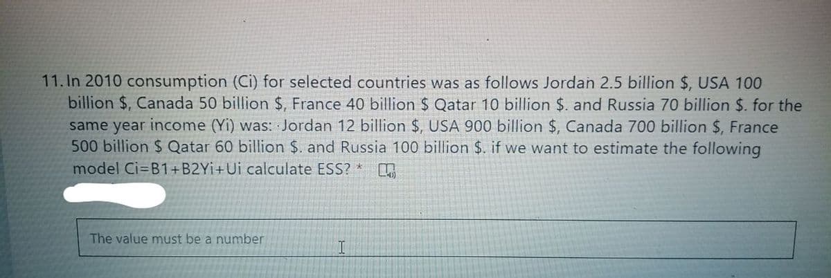 11. In 2010 consumption (Ci) for selected countries was as follows Jordan 2.5 billion $, USA 100
billion $, Canada 50 billion $, France 40 billion $ Qatar 10 billion $. and Russia 70 billion $. for the
same year income (Yi) was: Jordan 12 billion $, USA 900 billion $, Canada 700 billion $, France
500 billion $ Qatar 60 billion $. and Russia 100 billion $. if we want to estimate the following
model Ci=B1+B2YI+Ui calculate ESS? *
The value must be a number
