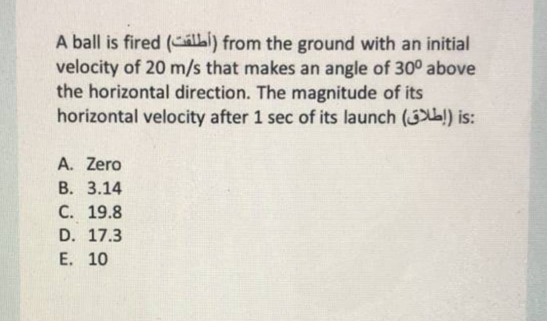 A ball is fired (álbi) from the ground with an initial
velocity of 20 m/s that makes an angle of 30° above
the horizontal direction. The magnitude of its
horizontal velocity after 1 sec of its launch () is:
A. Zero
В. 3.14
С. 19.8
D. 17.3
E. 10
