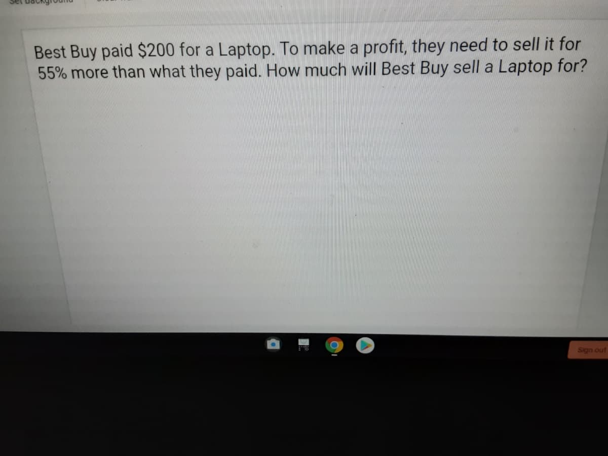 Best Buy paid $200 for a Laptop. To make a profit, they need to sell it for
55% more than what they paid. How much will Best Buy sell a Laptop for?
Sign out
