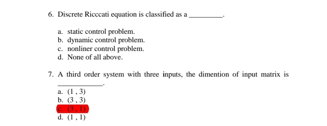 6. Discrete Ricccati equation is classified as a
a. static control problem.
b. dynamic control problem.
c. nonliner control problem.
d. None of all above.
7. A third order system with three inputs, the dimention of input matrix is
a. (1,3)
b. (3,3)
c. (3,1)
d. (1,1)