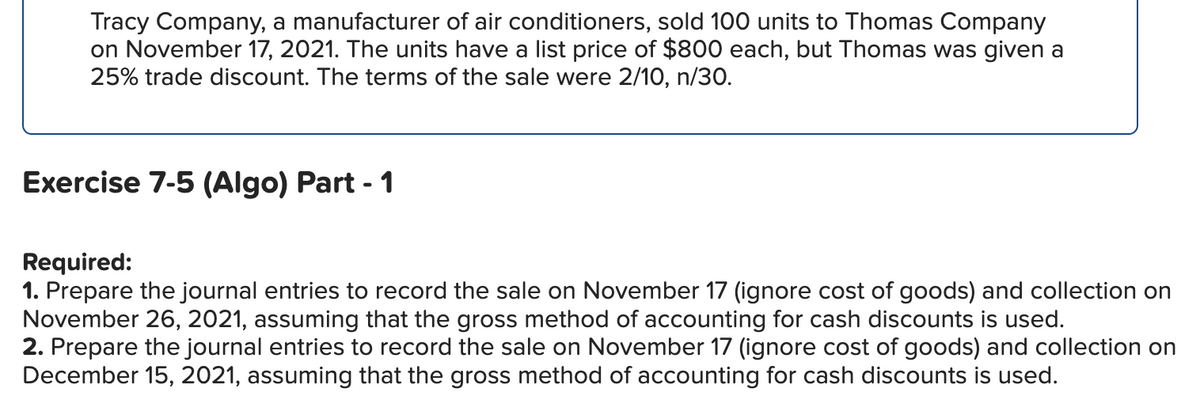 Tracy Company, a manufacturer of air conditioners, sold 100 units to Thomas Company
on November 17, 2021. The units have a list price of $800 each, but Thomas was given a
25% trade discount. The terms of the sale were 2/10, n/30.
Exercise 7-5 (Algo) Part - 1
Required:
1. Prepare the journal entries to record the sale on November 17 (ignore cost of goods) and collection on
November 26, 2021, assuming that the gross method of accounting for cash discounts is used.
2. Prepare the journal entries to record the sale on November 17 (ignore cost of goods) and collection on
December 15, 2021, assuming that the gross method of accounting for cash discounts is used.