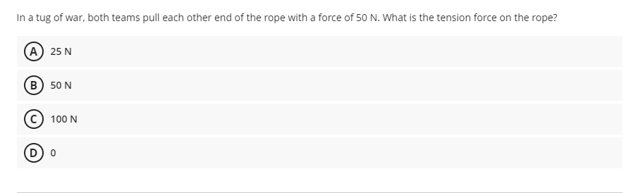 In a tug of war, both teams pull each other end of the rope with a force of 50 N. What is the tension force on the rope?
А) 25 N
в) 50 N
100 N
D o
