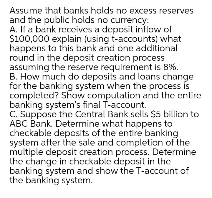 Assume that banks holds no excess reserves
and the public holds no currency:
A. If a bank receives a deposit inflow of
$100,000 explain (using t-accounts) what
happens to this bank and one additional
round in the deposit creation process
assuming the reserve requirement is 8%.
B. How much do deposits and loans change
for the banking system when the process is
completed? Show computation and the entire
banking system's final T-account.
C. Suppose the Central Bank sells $5 billion to
ABC Bank. Determine what happens to
checkable deposits of the entire banking
system after the sale and completion of the
multiple deposit creation process. Determine
the change in checkable deposit in the
banking system and show the T-account of
the banking system.
