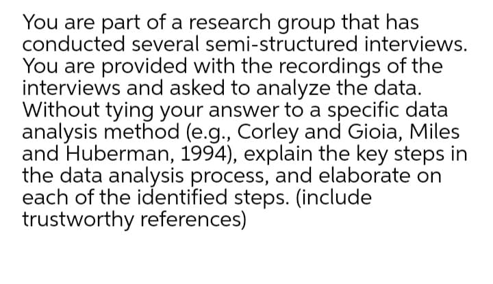 You are part of a research group that has
conducted several semi-structured interviews.
You are provided with the recordings of the
interviews and asked to analyze the data.
Without tying your answer to a specific data
analysis method (e.g., Corley and Gioia, Miles
and Huberman, 1994), explain the key steps in
the data analysis process, and elaborate on
each of the identified steps. (include
trustworthy references)
