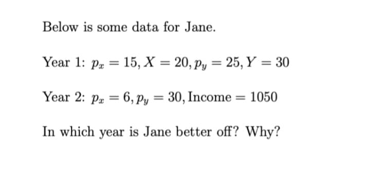 Below is some data for Jane.
Year 1: Pr = 15, X = 20, py = 25, Y = 30
Year 2: Pa = 6, Py = 30, Income = 1050
%3D
In which year is Jane better off? Why?
