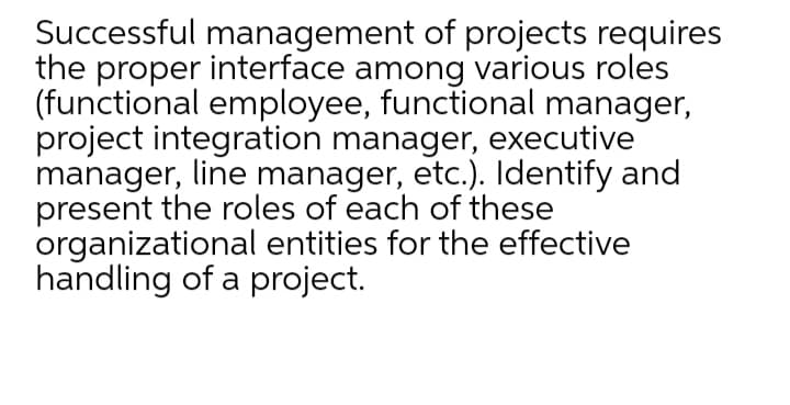 Successful management of projects requires
the proper interface among various roles
(functional employee, functional manager,
project integration manager, executive
manager, line manager, etc.). Identify and
present the roles of each of these
organizational entities for the effective
handling of a project.
