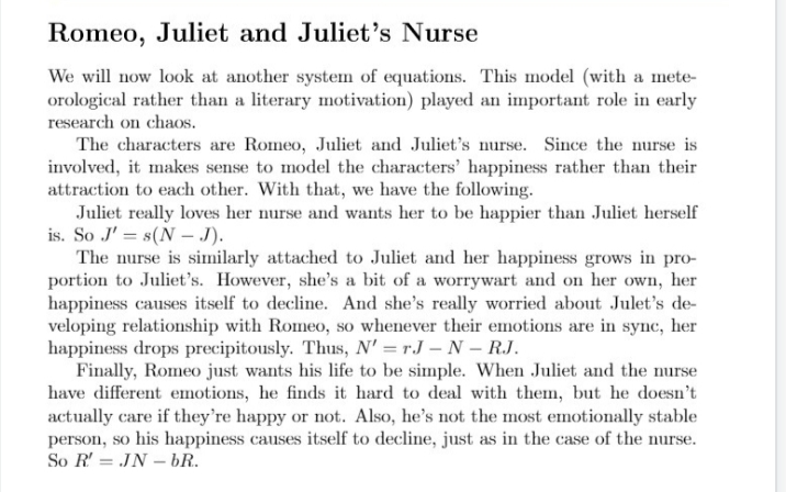 Romeo, Juliet and Juliet's Nurse
We will now look at another system of equations. This model (with a mete-
orological rather than a literary motivation) played an important role in early
research on chaOs.
The characters are Romeo, Juliet and Juliet's nurse. Since the nurse is
involved, it makes sense to model the characters' happiness rather than their
attraction to each other. With that, we have the following.
Juliet really loves her nurse and wants her to be happier than Juliet herself
is. So J' = s(N – J).
The nurse is similarly attached to Juliet and her happiness grows in pro-
portion to Juliet's. However, she's a bit of a worrywart and on her own, her
happiness causes itself to decline. And she's really worried about Julet's de-
veloping relationship with Romeo, so whenever their emotions are in sync, her
happiness drops precipitously. Thus, N' = r.J – N – RJ.
Finally, Romeo just wants his life to be simple. When Juliet and the nurse
have different emotions, he finds it hard to deal with them, but he doesn't
actually care if they're happy or not. Also, he's not the most emotionally stable
person, so his happiness causes itself to decline, just as in the case of the nurse.
So R' = JN – bR.
