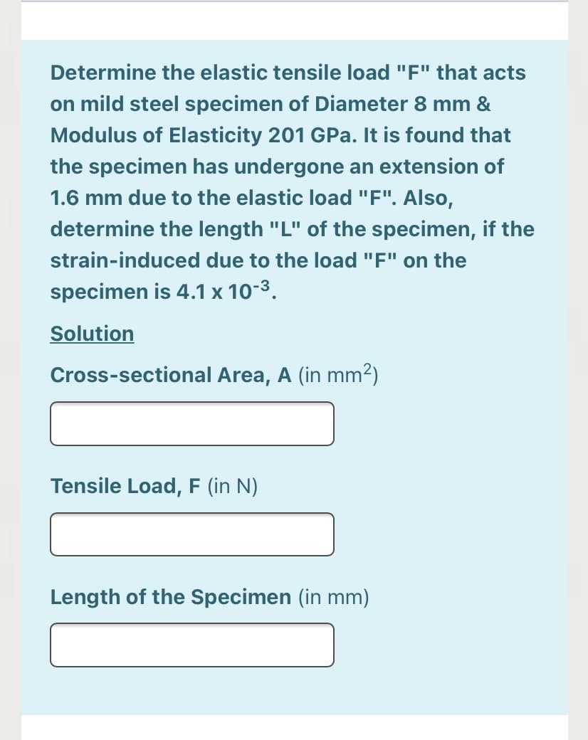 Determine the elastic tensile load "F" that acts
on mild steel specimen of Diameter 8 mm &
Modulus of Elasticity 201 GPa. It is found that
the specimen has undergone an extension of
1.6 mm due to the elastic load "F". Also,
determine the length "L" of the specimen, if the
strain-induced due to the load "F" on the
specimen is 4.1 x 10-3.
Solution
Cross-sectional Area, A (in mm²)
Tensile Load, F (in N)
Length of the Specimen (in mm)
