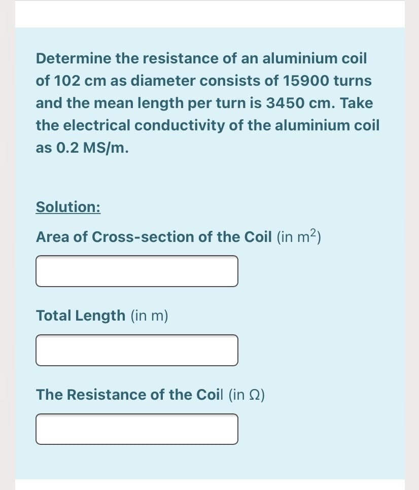 Determine the resistance of an aluminium coil
of 102 cm as diameter consists of 15900 turns
and the mean length per turn is 3450 cm. Take
the electrical conductivity of the aluminium coil
as 0.2 MS/m.
Solution:
Area of Cross-section of the Coil (in m2)
Total Length (in m)
The Resistance of the Coil (in Q)
