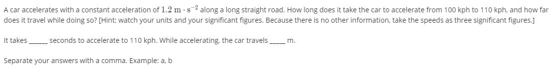 A car accelerates with a constant acceleration of 1.2 m · s-2 along a long straight road. How long does it take the car to accelerate from 100 kph to 110 kph, and how far
does it travel while doing so? [Hint: watch your units and your significant figures. Because there is no other information, take the speeds as three significant figures.]
It takes
seconds to accelerate to 110 kph. While accelerating, the car travels
m.
Separate your answers with a comma. Example: a, b
