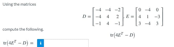 Using the matrices
-4 -4 -2
0 -4
D =-4
4
2
E
4
1
-3
4
-1
3 -4
compute the following.
tr(4E" – D)
tr(4E" – D)
i
