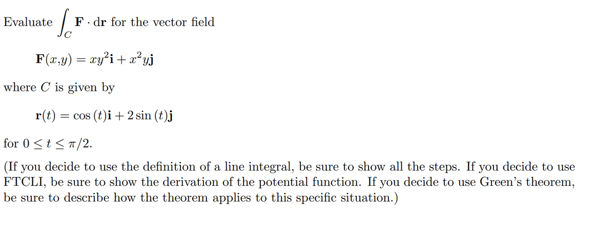 Evaluate
F. dr for the vector field
F(x,y) = xy'i +x²yj
where C is given by
r(t)
= cos (t)i + 2 sin (t)j
for 0 <t <T/2.
(If you decide to use the definition of a line integral, be sure to show all the steps. If you decide to use
FTCLI, be sure to show the derivation of the potential function. If you decide to use Green's theorem,
be sure to describe how the theorem applies to this specific situation.)
