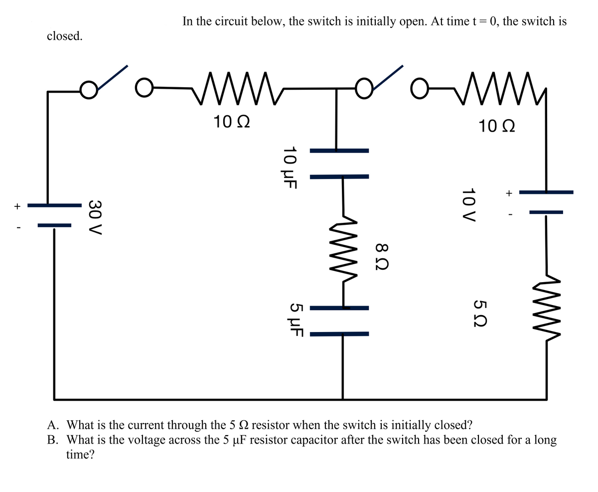 In the circuit below, the switch is initially open. At time t = 0, the switch is
closed.
ww
10 2
10 Q
두.
A. What is the current through the 5 2 resistor when the switch is initially closed?
B. What is the voltage across the 5 µF resistor capacitor after the switch has been closed for a long
time?
10 V
10 μF
5 µF
30 V
+
