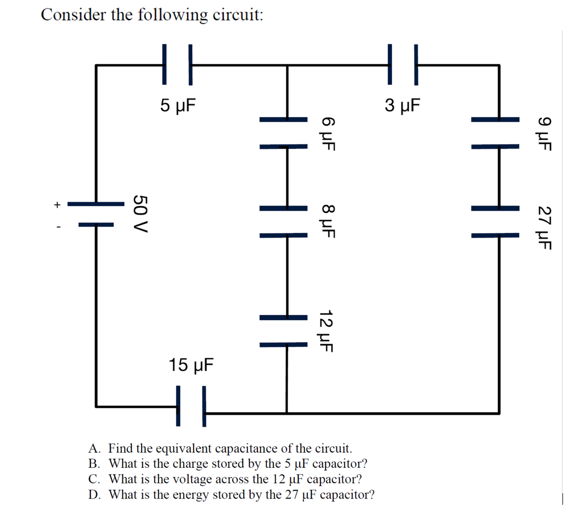 Consider the following circuit:
||
5 µF
3 µF
15 μF
A. Find the equivalent capacitance of the circuit.
B. What is the charge stored by the 5 µF capacitor?
C. What is the voltage across the 12 µF capacitor?
D. What is the energy stored by the 27 µF capacitor?
9 µF
27 µF
6 µF
8 µF
12 µF
50 V
+
