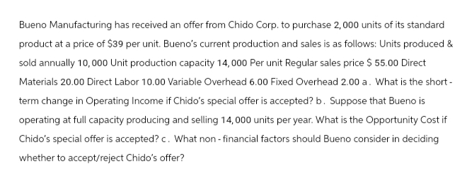 Bueno Manufacturing has received an offer from Chido Corp. to purchase 2,000 units of its standard
product at a price of $39 per unit. Bueno's current production and sales is as follows: Units produced &
sold annually 10,000 Unit production capacity 14,000 Per unit Regular sales price $ 55.00 Direct
Materials 20.00 Direct Labor 10.00 Variable Overhead 6.00 Fixed Overhead 2.00 a. What is the short-
term change in Operating Income if Chido's special offer is accepted? b. Suppose that Bueno is
operating at full capacity producing and selling 14,000 units per year. What is the Opportunity Cost if
Chido's special offer is accepted? c. What non-financial factors should Bueno consider in deciding
whether to accept/reject Chido's offer?
