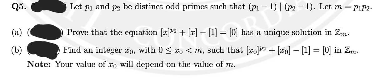 Q5.
(a)
(b)
Let p₁ and p2 be distinct odd primes such that (p₁-1) | (p2-1). Let m = pip2.
Prove that the equation [x]P² + [x] – [1] = [0] has a unique solution in Zm.
has L
P2
Find an integer xo, with 0 ≤ xo <m, such that [ro]⁹² + [xo] − [1] = [0] in Zm.
Note: Your value of xo will depend on the value of m.