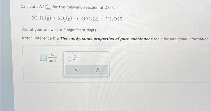 Calculate AG for the following reaction at 25 °C:
rxn
2C₂H₂(g) + 50₂(g) → 4CO₂(g) + 2H₂O (/)
Round your answer to 5 significant digits.
Note: Reference the Thermodynamic properties of pure substances table for additional information.
kJ
mol
X
S