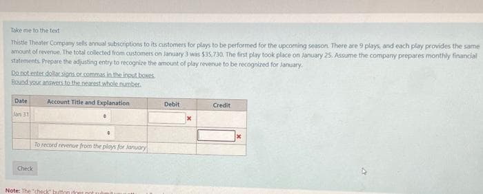 Take me to the text
Thistle Theater Company sells annual subscriptions to its customers for plays to be performed for the upcoming season. There are 9 plays, and each play provides the same
amount of revenue. The total collected from customers on January 3 was $35,730. The first play took place on January 25. Assume the company prepares monthly financial
statements. Prepare the adjusting entry to recognize the amount of play revenue to be recognized for January.
Do not enter dollar signs or commas in the input boxes.
Bound your answers to the nearest whole number.
Date
Jan 31
Check
Account Title and Explanation
To record revenue from the plays for January
Note: The "check" button does not submit i
Debit
Credit
x
