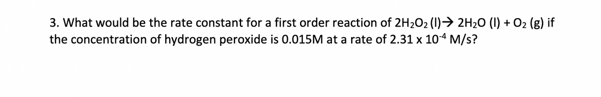 3. What would be the rate constant for a first order reaction of 2H2O2 (1)→ 2H₂O (1) + O₂ (g) if
the concentration of hydrogen peroxide is 0.015M at a rate of 2.31 x 10-4 M/s?