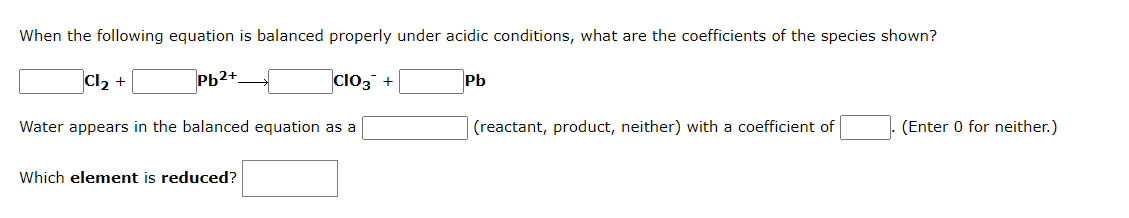 When the following equation is balanced properly under acidic conditions, what are the coefficients of the species shown?
Pb2+
CIO3 +
Water appears in the balanced equation as a
Cl₂ +
Which element is reduced?
Pb
(reactant, product, neither) with a coefficient of
(Enter 0 for neither.)