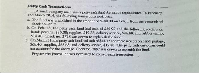 Petty Cash Transactions
A small company maintains a petty cash fund for minor expenditures. In February
and March 2014, the following transactions took place:
a. The fund was established in the amount of $200.00 on Feb, 1 from the proceeds of
check no. 2717.
b. On Feb. 28, the petty cash fund had cash of $30.92 and the following receipts on
hand: postage, $80.00; supplies, $49.88; delivery service, $24.80; and rubber stamp,
$14.40. Check no. 2748 was drawn to replenish the fund.
c. On March 31, the petty cash fund had cash of $44.12 and these receipts on hand: postage,
$68.40; supplies, $65.68; and delivery service, $12.80. The petty cash custodian could
not account for the shortage. Check no. 2897 was drawn to replenish the fund.
Prepare the journal entries necessary to record each transaction.