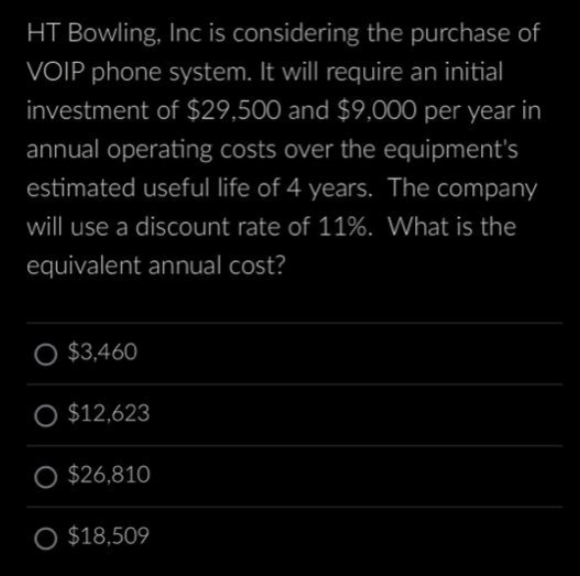 HT Bowling, Inc is considering the purchase of
VOIP phone system. It will require an initial
investment of $29,500 and $9,000 per year in
annual operating costs over the equipment's
estimated useful life of 4 years. The company
will use a discount rate of 11%. What is the
equivalent annual cost?
$3,460
O $12,623
O $26,810
O $18,509