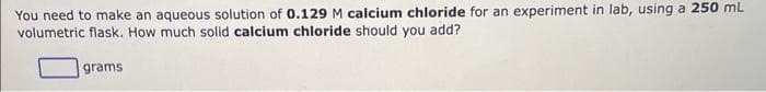 You need to make an aqueous solution of 0.129 M calcium chloride for an experiment in lab, using a 250 mL
volumetric flask. How much solid calcium chloride should you add?
grams
