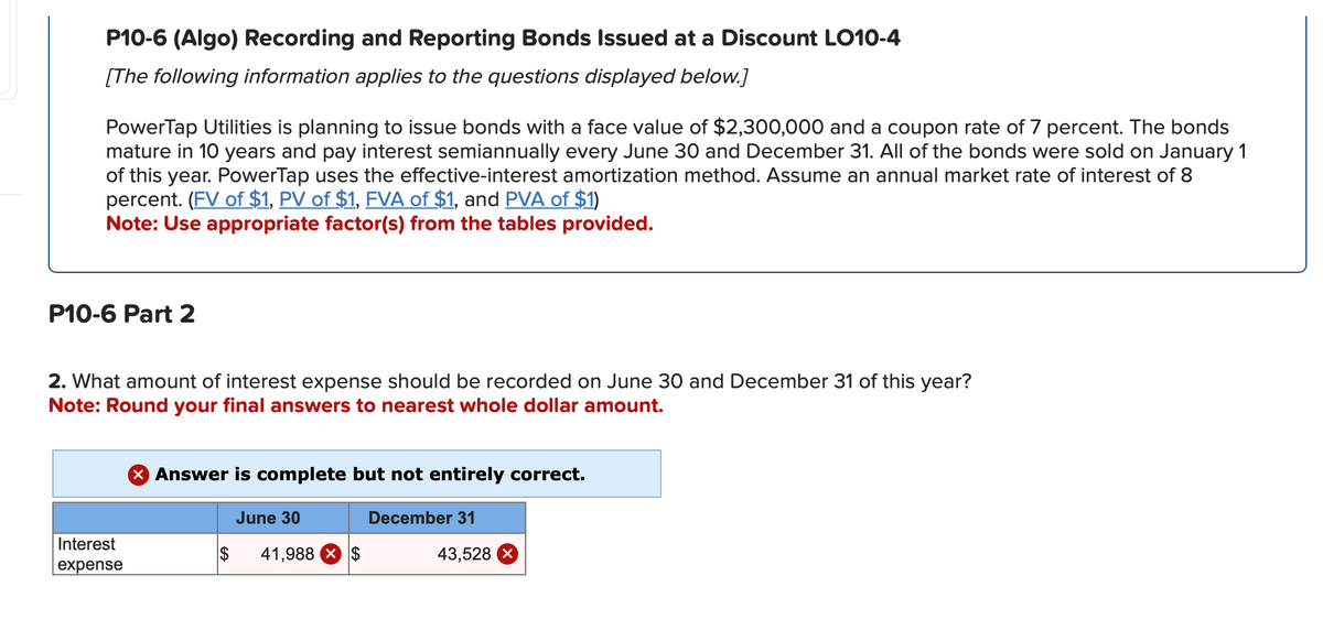 P10-6 (Algo) Recording and Reporting Bonds Issued at a Discount LO10-4
[The following information applies to the questions displayed below.]
PowerTap Utilities is planning to issue bonds with a face value of $2,300,000 and a coupon rate of 7 percent. The bonds
mature in 10 years and pay interest semiannually every June 30 and December 31. All of the bonds were sold on January 1
of this year. PowerTap uses the effective-interest amortization method. Assume an annual market rate of interest of 8
percent. (FV of $1, PV of $1, FVA of $1, and PVA of $1)
Note: Use appropriate factor(s) from the tables provided.
P10-6 Part 2
2. What amount of interest expense should be recorded on June 30 and December 31 of this year?
Note: Round your final answers to nearest whole dollar amount.
Interest
expense
> Answer is complete but not entirely correct.
$
June 30
41,988 × $
December 31
43,528