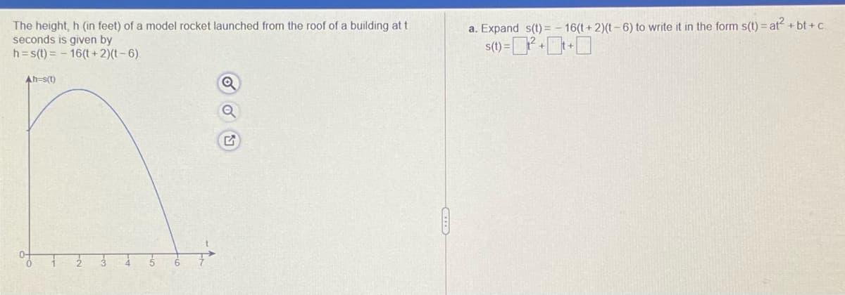 The height, h (in feet) of a model rocket launched from the roof of a building at t
seconds is given by
h=s(t) = - 16(t+ 2)(t- 6).
a. Expand s(t) = – 16(t + 2)(t –6) to write it in the form s(t) = at + bt + c.
Ah-s(t)
