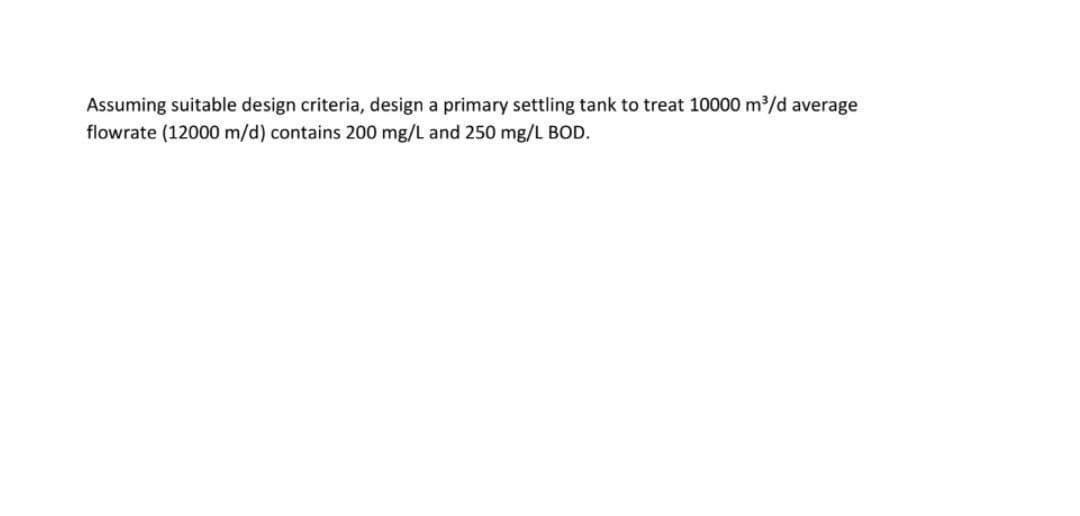 Assuming suitable design criteria, design a primary settling tank to treat 10000 m³/d average
flowrate (12000 m/d) contains 200 mg/L and 250 mg/L BOD.