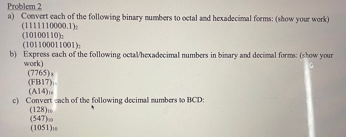 Problem 2
a) Convert each of the following binary numbers to octal and hexadecimal forms: (show your work)
(1111110000.1)2
(10100110)2
(101100011001)2
b) Express each of the following octal/hexadecimal numbers in binary and decimal forms: (show your
work)
(7765) 8
(FB17)16
(A14)16
c) Convert each of the following decimal numbers to BCD:
(128)10
(547)10
(1051)10
