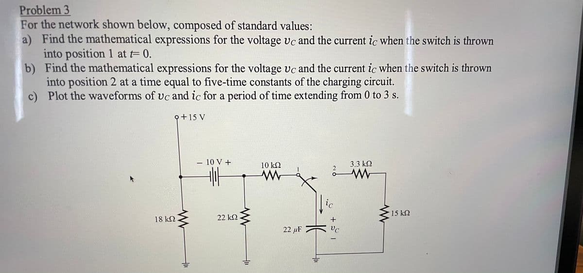 Problem 3
For the network shown below, composed of standard values:
a) Find the mathematical expressions for the voltage vc and the current ic when the switch is thrown
into position 1 at = 0.
b) Find the mathematical expressions for the voltage vc and the current ic when the switch is thrown
into position 2 at a time equal to five-time constants of the charging circuit.
c) Plot the waveforms of vc and ic for a period of time extending from 0 to 3 s.
Q+15 V
- 10 V +
10 k2
3.3 k2
ic
15 k2
18 k2
22 k2
22 µF
두
