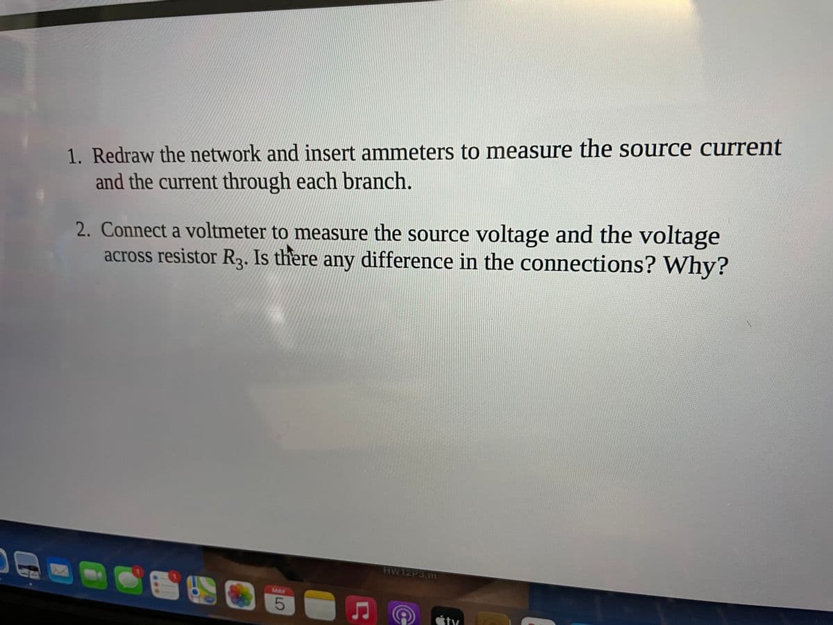 1. Redraw the network and insert ammeters to measure the source current
and the current through each branch.
2. Connect a voltmeter to measure the source voltage and the voltage
across resistor R,. Is there any difference in the connections? Why?
HW12P3.m
MAY

