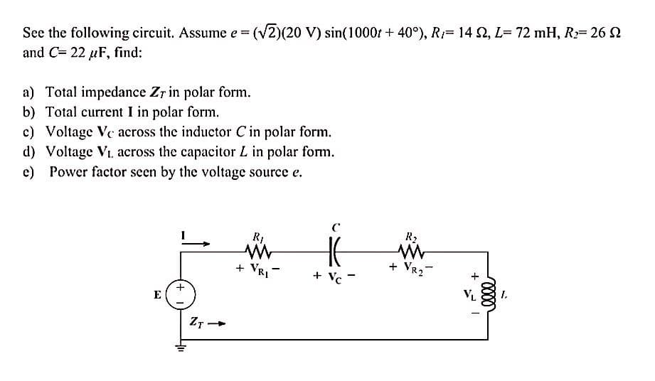 %3D
See the following circuit. Assume e = (v2)(20 V) sin(1000r + 40°), R= 14 2, L= 72 mH, R:= 26 2
%3D
and C= 22 µF, find:
a) Total impedance Zr in polar form.
b) Total current I in polar form.
c) Voltage Ve across the inductor C in polar form.
d) Voltage Vi. across the capacitor L in polar form.
e) Power factor seen by the voltage source e.
R2
+ VRI -
+ VR2-
Vc
VL
I.
E
Z7 -
