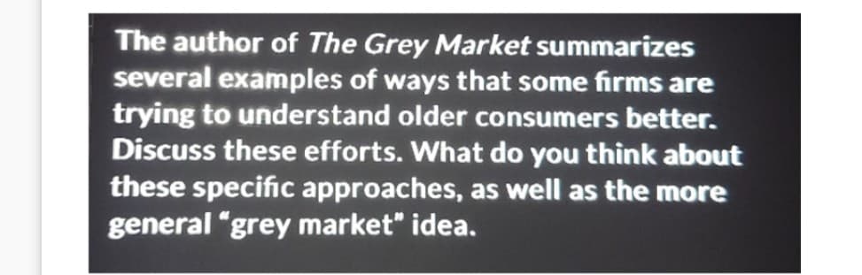 The author of The Grey Market summarizes
several examples of ways that some firms are
trying to understand older consumers better.
Discuss these efforts. What do you think about
these specific approaches, as well as the more
general "grey market" idea.