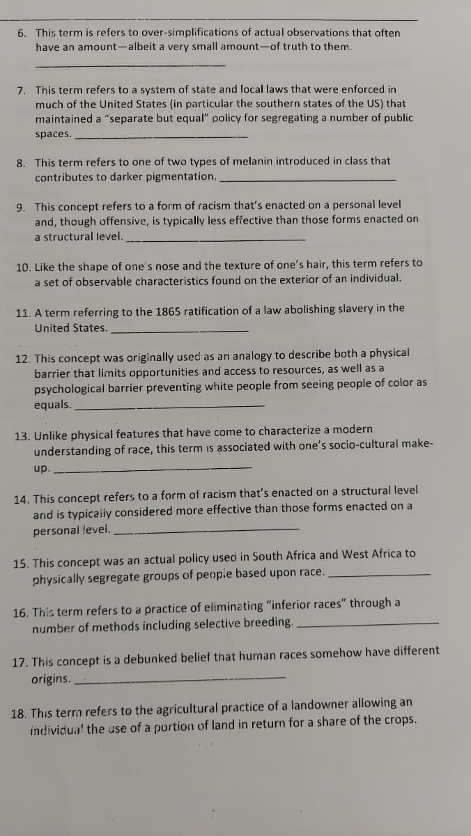 6. This term is refers to over-simplifications of actual observations that often
have an amount-albeit a very small amount-of truth to them.
7. This term refers to a system of state and local laws that were enforced in
much of the United States (in particular the southern states of the US) that
maintained a "separate but equal" policy for segregating a number of public
spaces.
8. This term refers to one of two types of melanin introduced in class that
contributes to darker pigmentation.
9. This concept refers to a form of racism that's enacted on a personal level
and, though offensive, is typically less effective than those forms enacted on
a structural level.
10. Like the shape of one's nose and the texture of one's hair, this term refers to
a set of observable characteristics found on the exterior of an individual.
11. A term referring to the 1865 ratification of a law abolishing slavery in the
United States.
12. This concept was originally used as an analogy to describe both a physical
barrier that limits opportunities and access to resources, as well as a
psychological barrier preventing white people from seeing people of color as
equals.
13. Unlike physical features that have come to characterize a modern
understanding of race, this term is associated with one's socio-cultural make-
up.
14. This concept refers to a form of racism that's enacted on a structural level
and is typicaliy considered more effective than those forms enacted on a
personal fevel.
15. This concept was an actual policy used in South Africa and West Africa to
physically segregate groups of peopie based upon race.
16. This term refers to a practice of eliminating "inferior races" through a
number of methods including selective breeding.
17. This concept is a debunked belief that human races somehow have different
origins.
18. This terrm refers to the agricultural practice of a landowner allowing an
individua! the use of a portion of land in return for a share of the crops.
