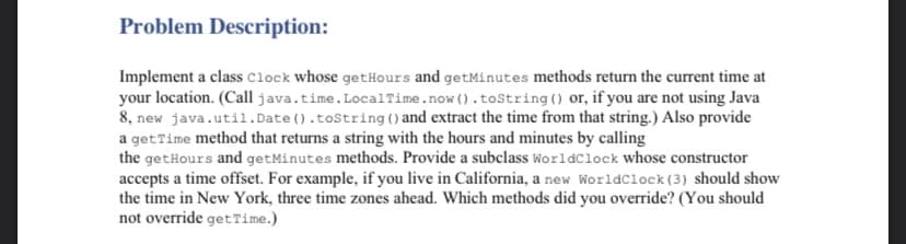 Problem Description:
Implement a class clock whose getHours and getMinutes methods return the current time at
your location. (Call java.time.LocalTime.now ().tostring () or, if you are not using Java
8, new java.util.Date ().tostring () and extract the time from that string.) Also provide
a getTime method that returns a string with the hours and minutes by calling
the getHours and getMinutes methods. Provide a subclass Worldclock whose constructor
accepts a time offset. For example, if you live in California, a new Worldclock (3) should show
the time in New York, three time zones ahead. Which methods did you override? (You should
not override get Time.)
