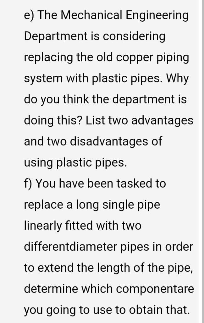 e) The Mechanical Engineering
Department is considering
replacing the old copper piping
system with plastic pipes. Why
do you think the department is
doing this? List two advantages
and two disadvantages of
using plastic pipes.
f) You have been tasked to
replace a long single pipe
linearly fitted with two
differentdiameter pipes in order
to extend the length of the pipe,
determine which componentare
you going to use to obtain that.
