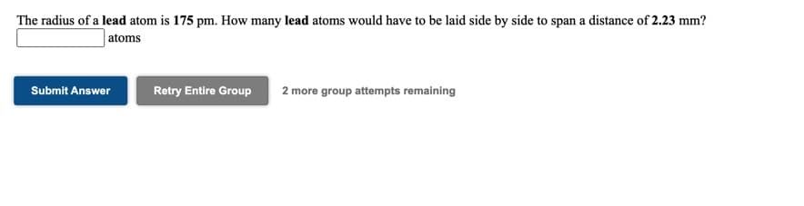 The radius of a lead atom is 175 pm. How many lead atoms would have to be laid side by side to span a distance of 2.23 mm?
atoms
Submit Answer
Retry Entire Group
2 more group attempts remaining
