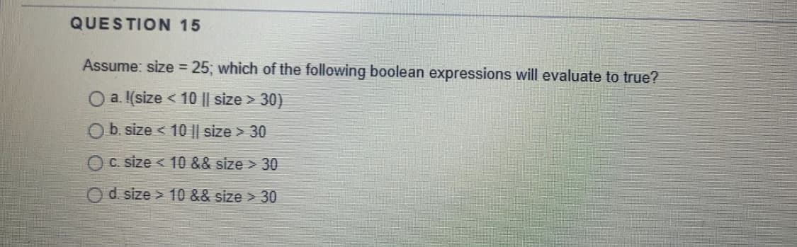 QUESTION 15
Assume: size = 25; which of the following boolean expressions will evaluate to true?
O a. I(size < 10 || size > 30)
b. size < 10 || size > 30
C. size < 10 && size > 30
d. size > 10 && size > 30
