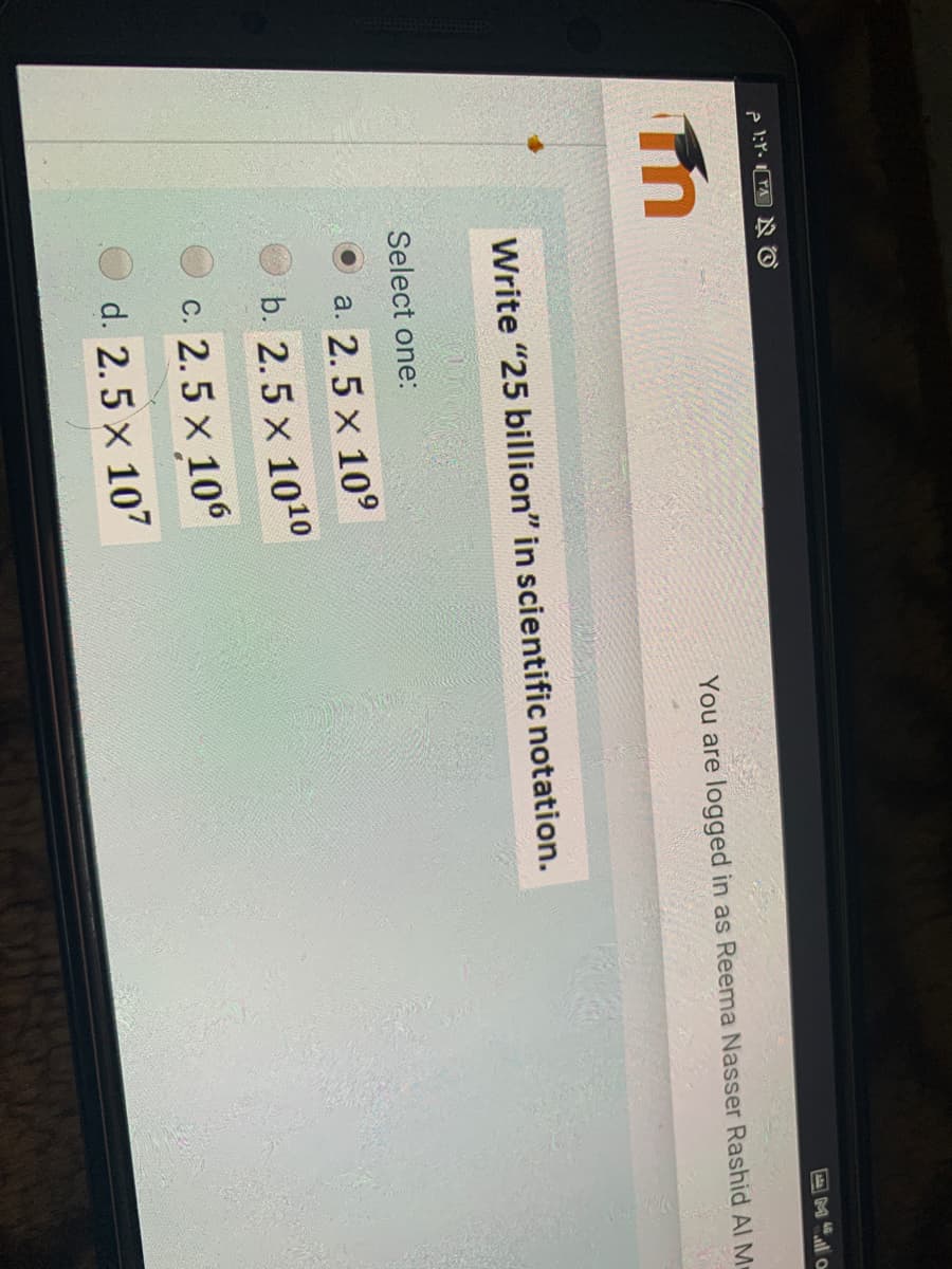 e l:r. TA N O
M"l o
You are logged in as Reema Nasser Rashid Al M
Write "25 billion" in scientific notation.
Select one:
a. 2.5 x 10°
O b. 2.5 x 1010
2.5 x 106
С.
O d. 2.5 x 107
