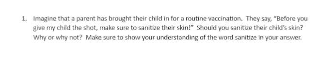 1. Imagine that a parent has brought their child in for a routine vaccination. They say, "Before you
give my child the shot, make sure to sanitize their skin!" Should you sanitize their child's skin?
Why or why not? Make sure to show your understanding of the word sanitize in your answer.