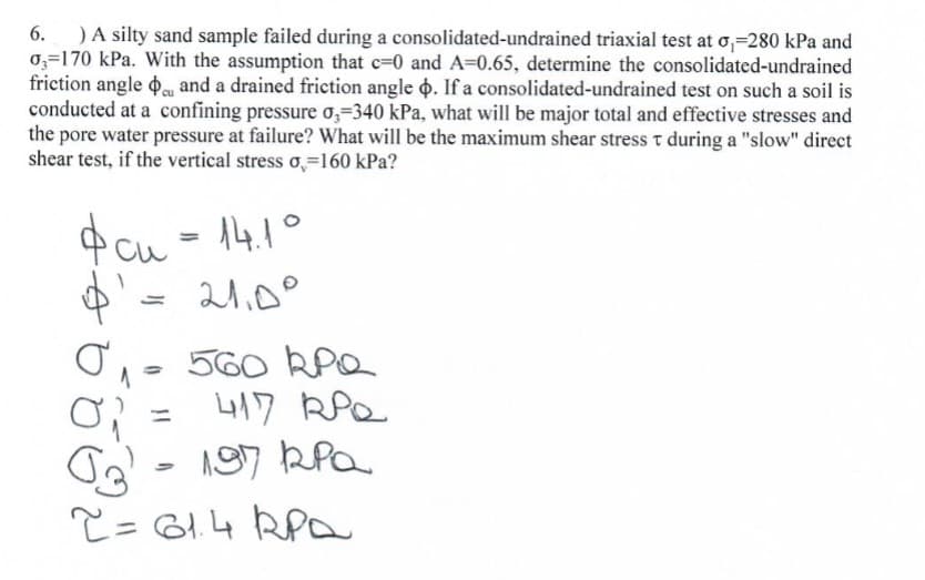 ) A silty sand sample failed during a consolidated-undrained triaxial test at o₁-280 kPa and
03-170 kPa. With the assumption that c=0 and A=0.65, determine the consolidated-undrained
friction angle de and a drained friction angle . If a consolidated-undrained test on such a soil is
conducted at a confining pressure o,-340 kPa, what will be major total and effective stresses and
the pore water pressure at failure? What will be the maximum shear stress t during a "slow" direct
test, if the vertical stress o=160 kPa?
shear
ी की
си
14.1°
=
21.0°
560 RPQ
417 RPQ
G
197 кра
2= 61.4 RPA