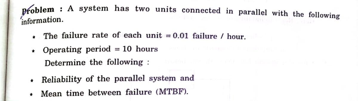 Problem : A system has two units connected in parallel with the following
information.
The failure rate of each unit = 0.01 failure / hour.
Operating period
= 10 hours
Determine the following :
* Reliability of the parallel system and
Mean time between failure (MTBF).

