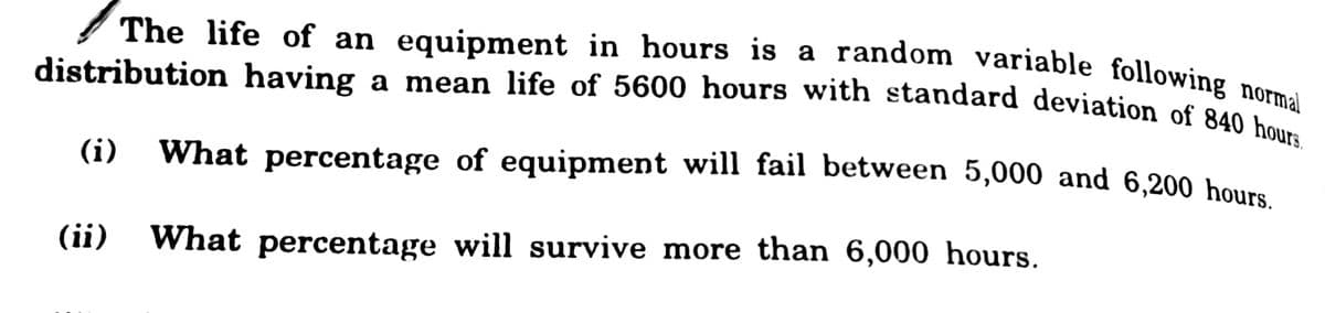 The life of an equipment in hours is a random variable following normal
distribution having a mean life of 5600 hours with standard deviation of 840 hours.
(i)
What percentage of equipment will fail between 5,000 and 6,200 hours
(ii)
What percentage will survive more than 6,000 hours.
