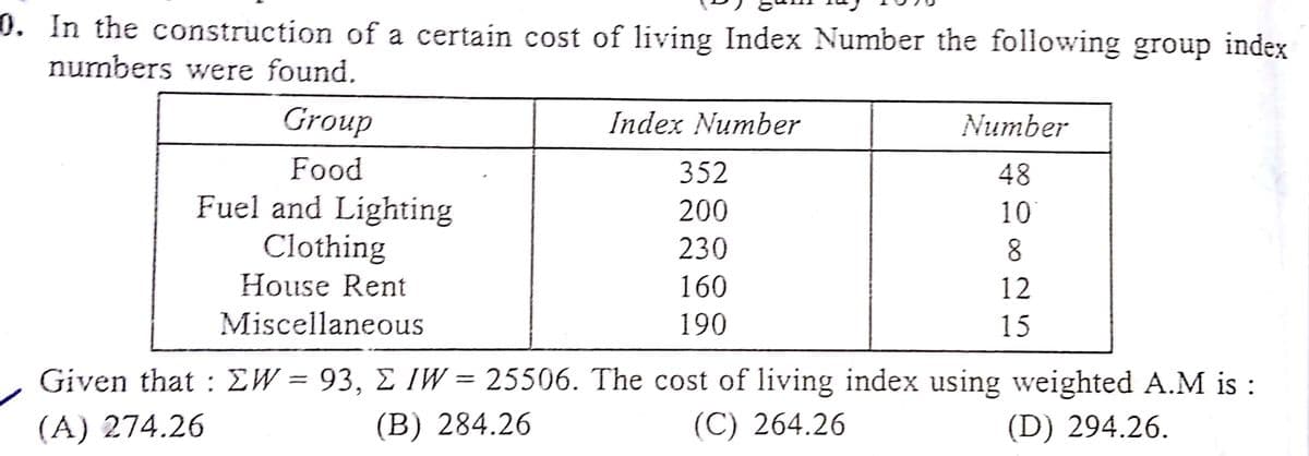 0. In the construction of a certain cost of living Index Number the following group index
numbers were found.
Group
Index Number
Number
Food
352
48
Fuel and Lighting
Clothing
200
10
230
8.
House Rent
160
12
Miscellaneous
190
15
Given that : EW = 93, E IW = 25506. The cost of living index using weighted A.M is :
(A) 274.26
(B) 284.26
(C) 264.26
(D) 294.26.
