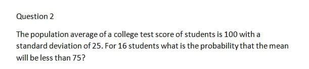 Question 2
The population average of a college test score of students is 100 with a
standard deviation of 25. For 16 students what is the probability that the mean
will be less than 75?
