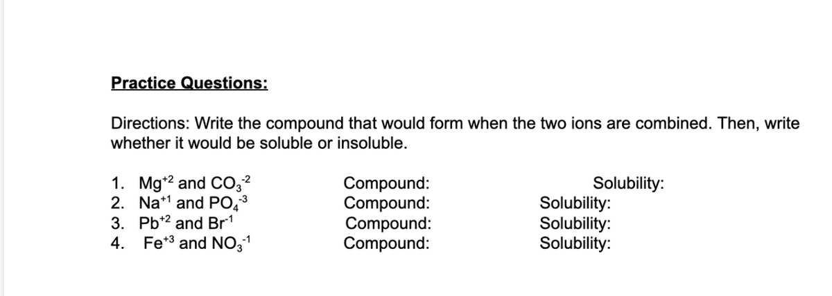 Practice Questions:
Directions: Write the compound that would form when the two ions are combined. Then, write
whether it would be soluble or insoluble.
1. Mg+2 and CO3²
2.
Na¹ and PO4³
3.
Pb+2 and Br¹
4. Fe+3 and NO3-¹
Compound:
Compound:
Compound:
Compound:
Solubility:
Solubility:
Solubility:
Solubility: