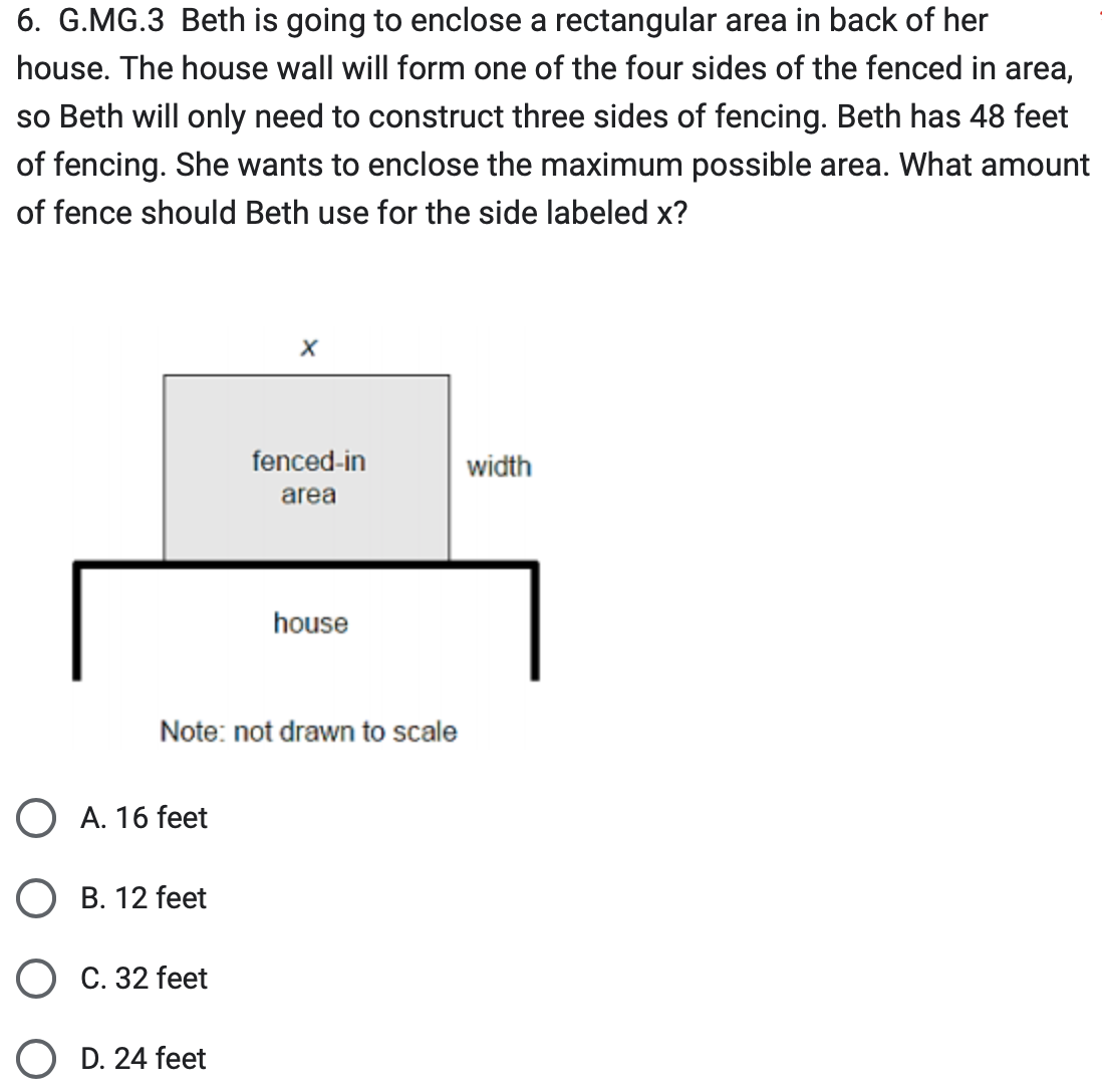 6. G.MG.3 Beth is going to enclose a rectangular area in back of her
house. The house wall will form one of the four sides of the fenced in area,
so Beth will only need to construct three sides of fencing. Beth has 48 feet
of fencing. She wants to enclose the maximum possible area. What amount
of fence should Beth use for the side labeled x?
O A. 16 feet
B. 12 feet
Note: not drawn to scale
C. 32 feet
X
D. 24 feet
fenced-in
area
house
width